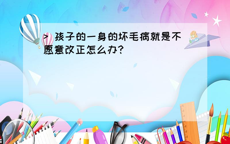 > 孩子的一身的坏毛病就是不愿意改正怎么办?