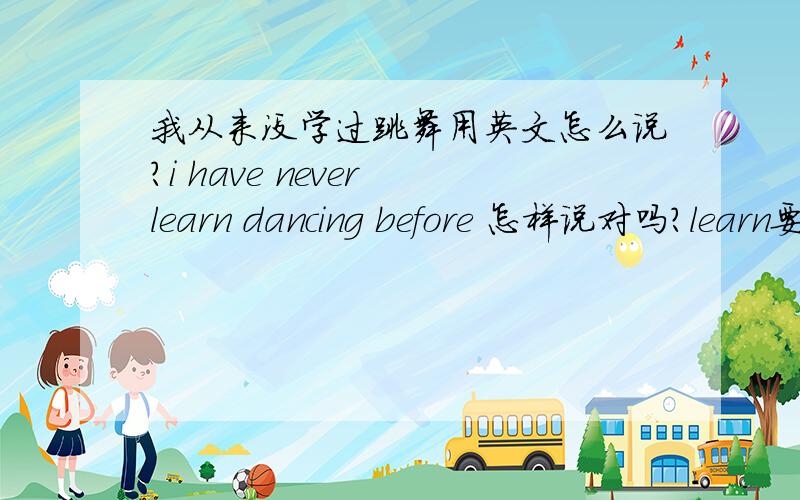 我从来没学过跳舞用英文怎么说?i have never learn dancing before 怎样说对吗?learn要加ed吗?事情还没发生过啊?i have never learn dancing before 跟 i have never learned to dance有什么不同