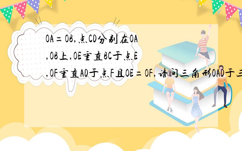 OA=OB,点CD分别在OA,OB上,OE垂直BC于点E,OF垂直AD于点F且OE=OF,请问三角形OAD于三角形OBC全等吗?理由