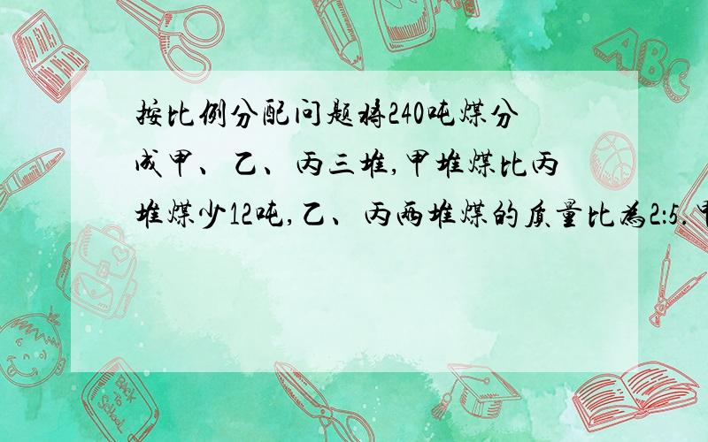 按比例分配问题将240吨煤分成甲、乙、丙三堆,甲堆煤比丙堆煤少12吨,乙、丙两堆煤的质量比为2：5.甲堆煤有多少吨?