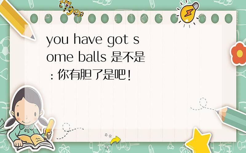 you have got some balls 是不是 ：你有胆了是吧!