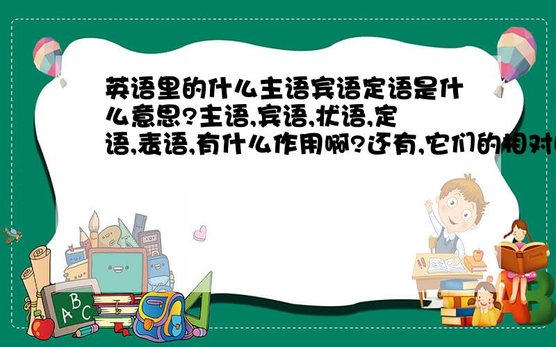 英语里的什么主语宾语定语是什么意思?主语,宾语,状语,定语,表语,有什么作用啊?还有,它们的相对固定位置一般是什么地方?（比如放在动词后面啦……）最好能永语文来说明哈.母语比较好理