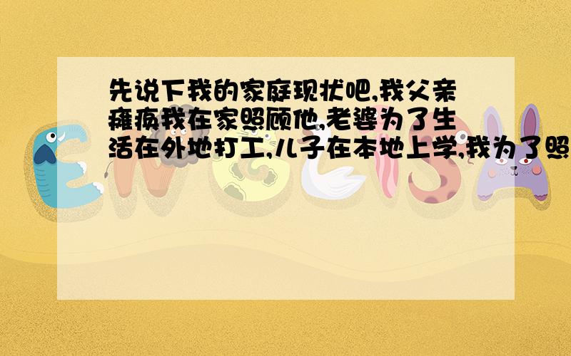 先说下我的家庭现状吧,我父亲瘫痪我在家照顾他,老婆为了生活在外地打工,儿子在本地上学,我为了照顾父亲没能上班,每个月靠父亲的工资生活,随着孩子越来越大开销也越来越多,以后孩子上