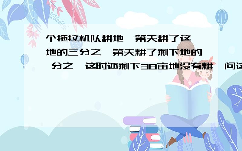 个拖拉机队耕地,第天耕了这 地的三分之,第天耕了剩下地的 分之,这时还剩下38亩地没有耕,问这地共有多少亩?