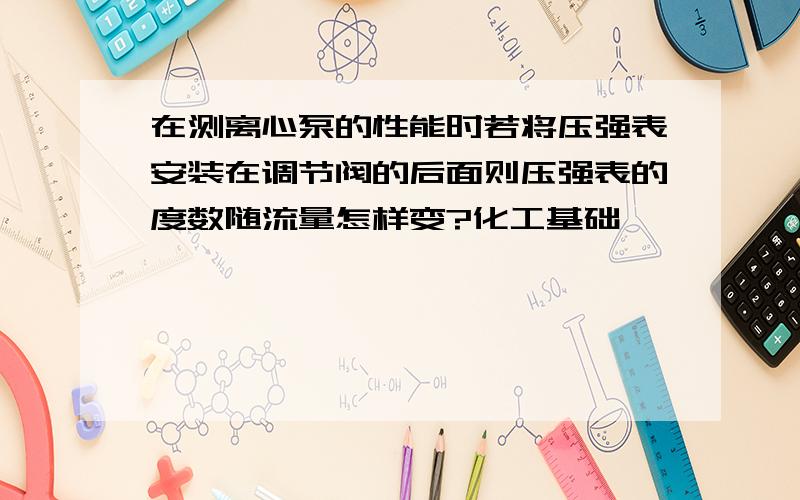 在测离心泵的性能时若将压强表安装在调节阀的后面则压强表的度数随流量怎样变?化工基础