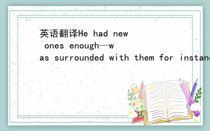 英语翻译He had new ones enough—was surrounded with them for instance on the stage of the other house; as a new one he probably wouldn’t have so much as noticed her.He would have liked to invent something,get her to make-believe with him that