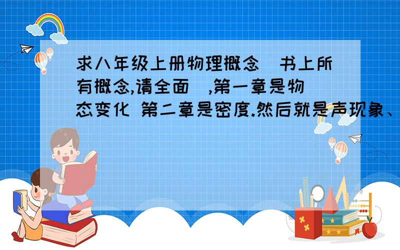 求八年级上册物理概念（书上所有概念,请全面）,第一章是物态变化 第二章是密度.然后就是声现象、光现象,这是人教版的还是苏教版的,具体我也不太清楚,反正符合以上的就可以了,是所有