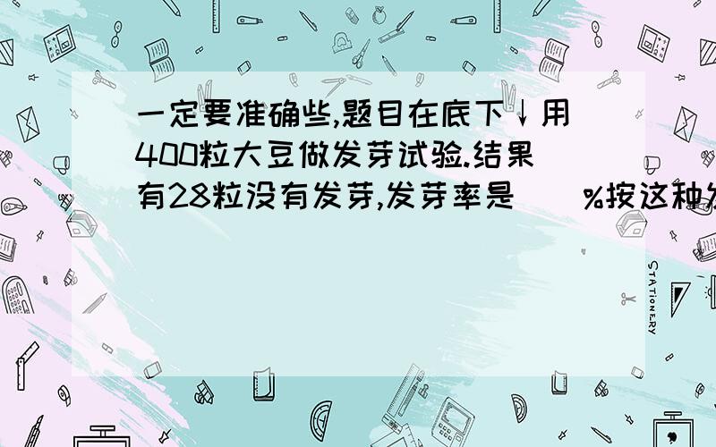 一定要准确些,题目在底下↓用400粒大豆做发芽试验.结果有28粒没有发芽,发芽率是（）%按这种发芽率计算,要465粒大豆发芽,需要（）粒大豆做试验?