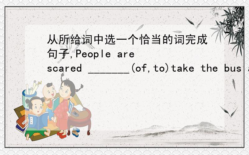 从所给词中选一个恰当的词完成句子,People are scared _______(of,to)take the bus at night.