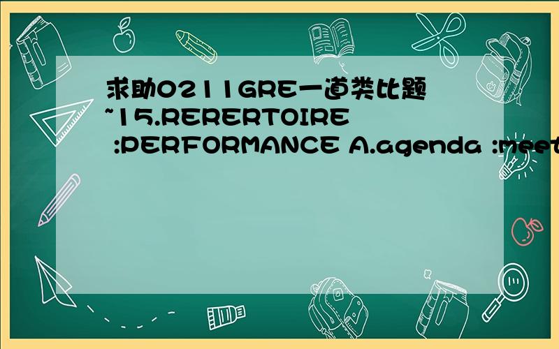 求助0211GRE一道类比题~15.RERERTOIRE :PERFORMANCE A.agenda :meeting B.catalog :library C.manifest :cargo D.invoice :receipt E.inventory :sale 选A还是C?求原因!>< many many thanks~猴哥上三个都是相等的~迷茫中...是repertoire，