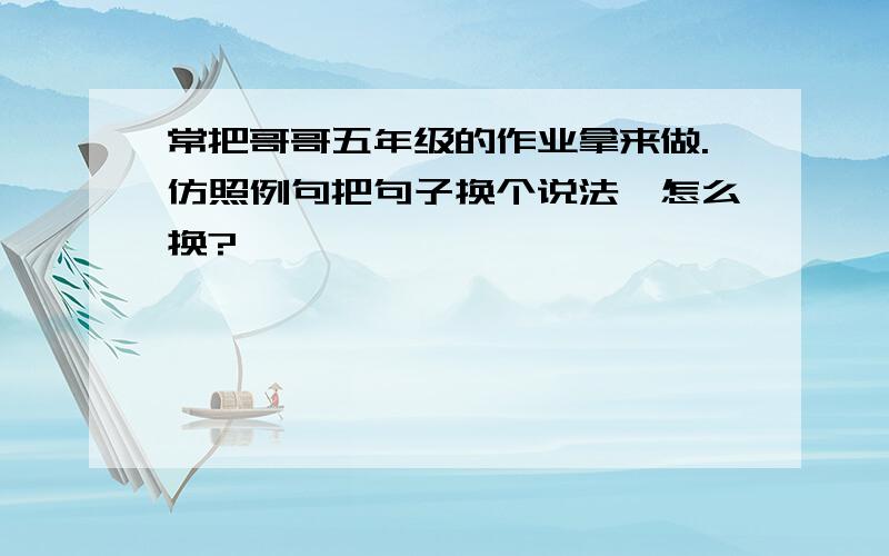 常把哥哥五年级的作业拿来做.仿照例句把句子换个说法,怎么换?