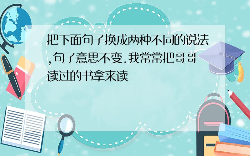 把下面句子换成两种不同的说法,句子意思不变.我常常把哥哥读过的书拿来读