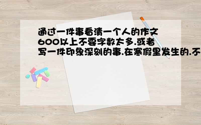 通过一件事看清一个人的作文 600以上不要字数太多.或者写一件印象深刻的事.在寒假里发生的.不要太假的