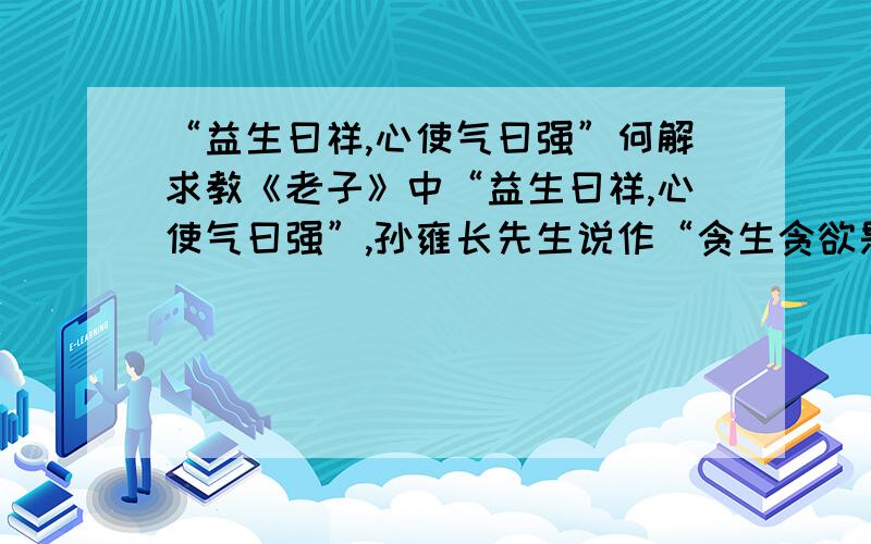 “益生曰祥,心使气曰强”何解求教《老子》中“益生曰祥,心使气曰强”,孙雍长先生说作“贪生贪欲是凶兆,用心中的欲望控制精神是僵”,而另一本书上则解释恰恰相反“对生命有益是吉祥,