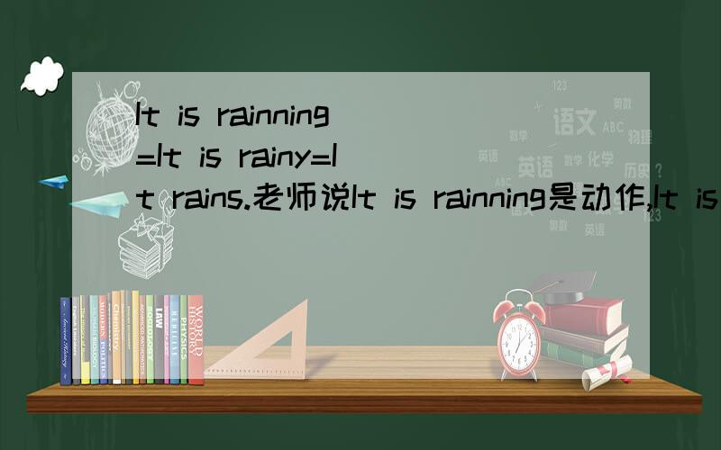 It is rainning=It is rainy=It rains.老师说It is rainning是动作,It is rainy是状态,形容词,It rains是动词.这三种都是天正在下雨啊,可是我怎么看都不觉得是一个意思啊!英霸求详解!