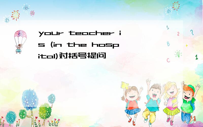 your teacher is (in the hospital)对括号提问