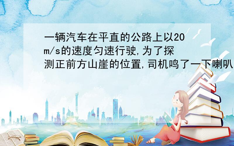 一辆汽车在平直的公路上以20m/s的速度匀速行驶,为了探测正前方山崖的位置,司机鸣了一下喇叭,经过3s听到回声,这时汽车距离山崖多远?