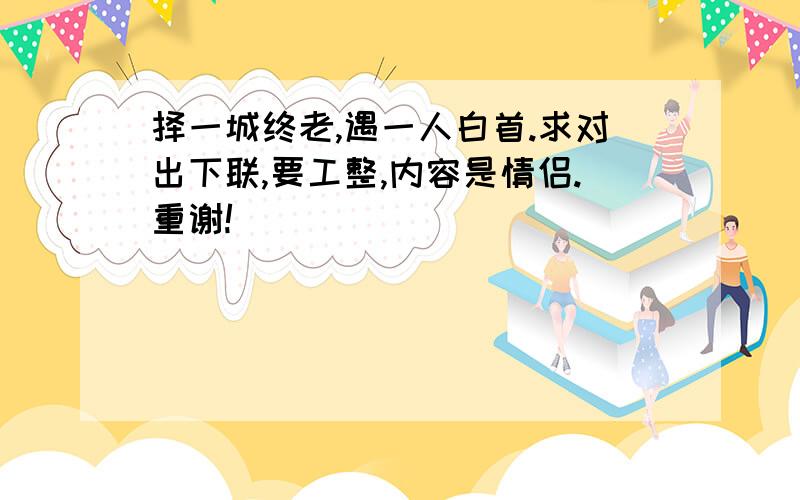 择一城终老,遇一人白首.求对出下联,要工整,内容是情侣.重谢!