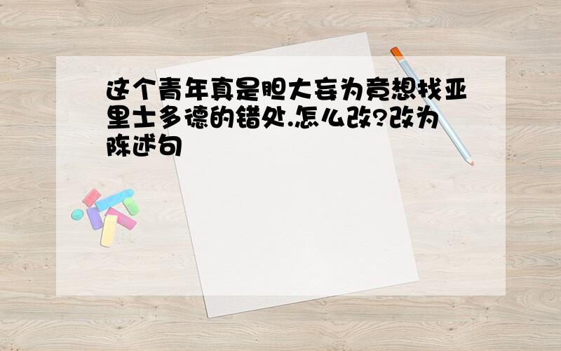 这个青年真是胆大妄为竟想找亚里士多德的错处.怎么改?改为陈述句