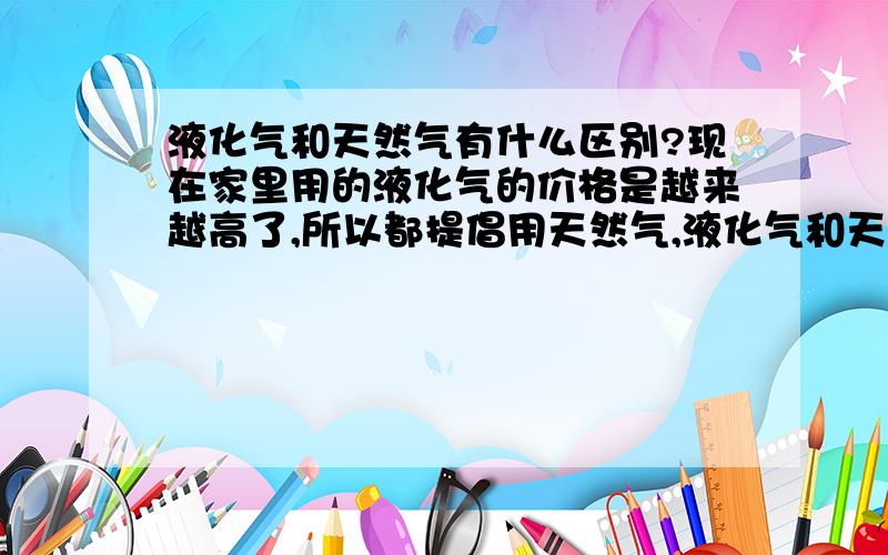 液化气和天然气有什么区别?现在家里用的液化气的价格是越来越高了,所以都提倡用天然气,液化气和天然气有什么不同啊?现在家里用的也是天然气管道气,出租车有的都改装成烧天然气的了.