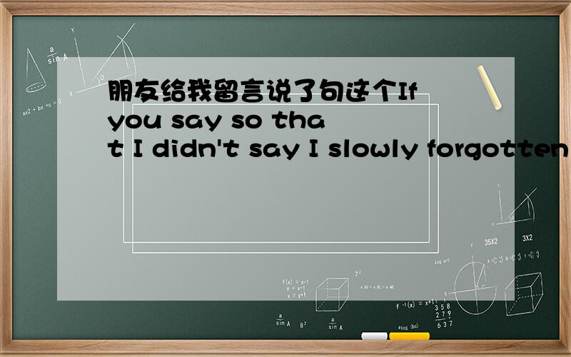 朋友给我留言说了句这个If you say so that I didn't say I slowly forgotten the goodbye是什么意思啊`我不懂英语谁能帮我翻译下`谢谢了