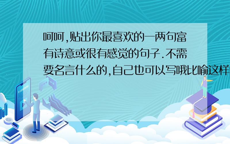 呵呵,贴出你最喜欢的一两句富有诗意或很有感觉的句子.不需要名言什么的,自己也可以写哦比喻这样的句子,我从我单薄的青春里打马而过,穿过时隐时现的悲喜与无常~.呵呵,亦可自己写呀!