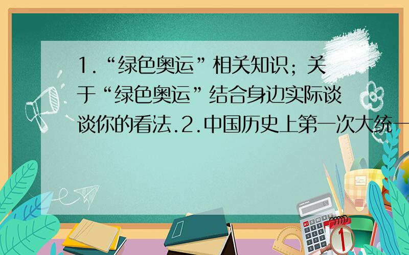 1.“绿色奥运”相关知识；关于“绿色奥运”结合身边实际谈谈你的看法.2.中国历史上第一次大统一是什么?意义!近代以来,台湾与祖国大陆经历了哪两次大的分离和一次回归?两次分离的本质