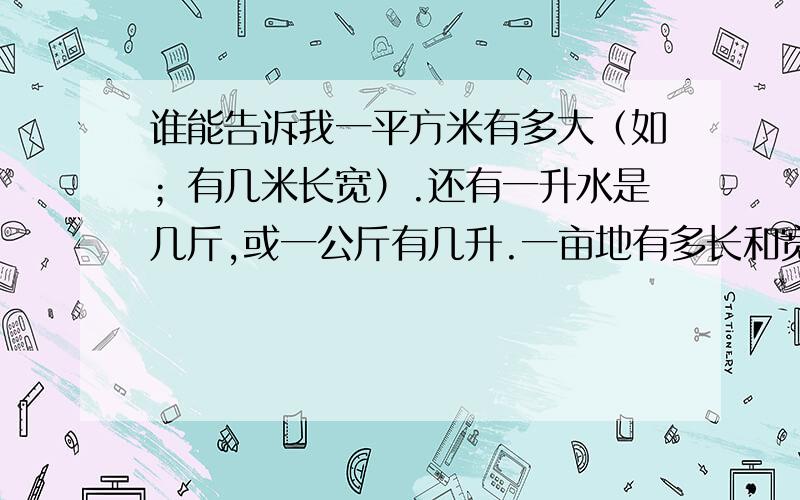 谁能告诉我一平方米有多大（如；有几米长宽）.还有一升水是几斤,或一公斤有几升.一亩地有多长和宽.