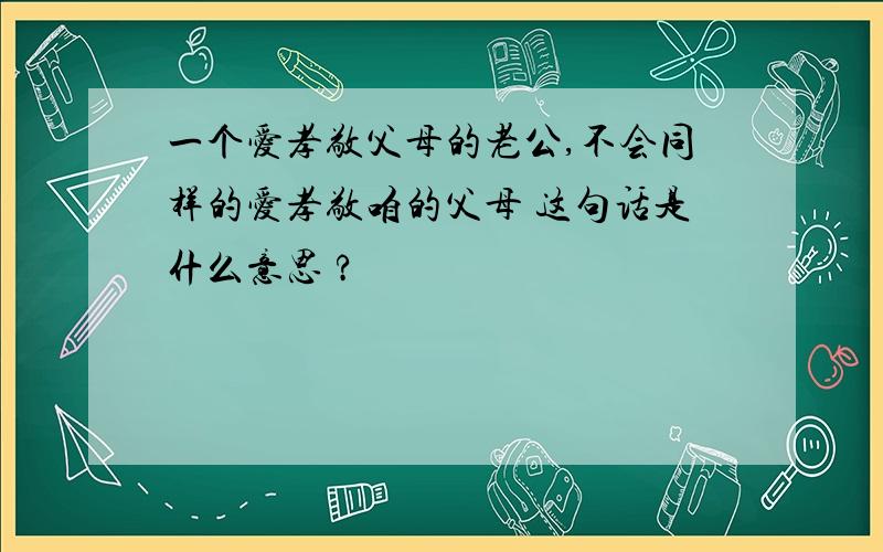 一个爱孝敬父母的老公,不会同样的爱孝敬咱的父母 这句话是什么意思 ?