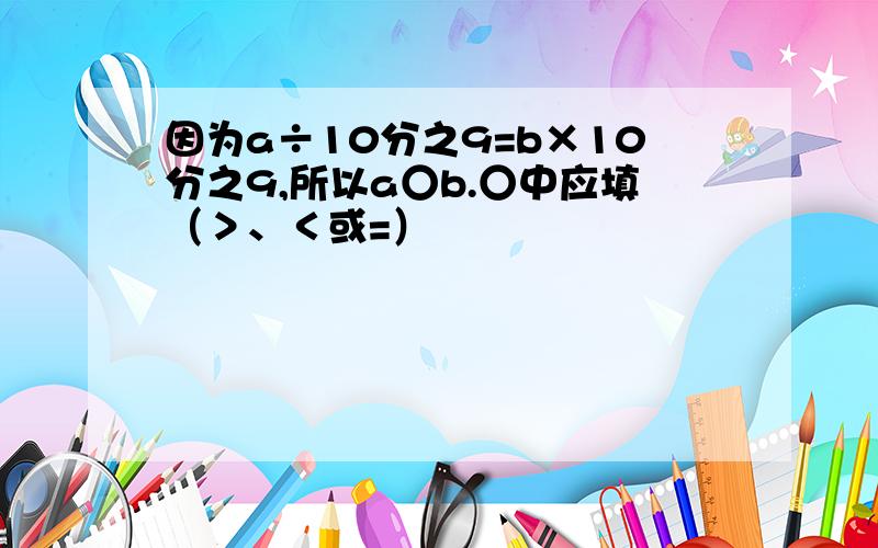 因为a÷10分之9=b×10分之9,所以a○b.○中应填（＞、＜或=）