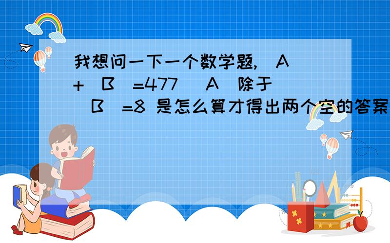 我想问一下一个数学题,（A）+（B）=477 （A）除于（B）=8 是怎么算才得出两个空的答案?