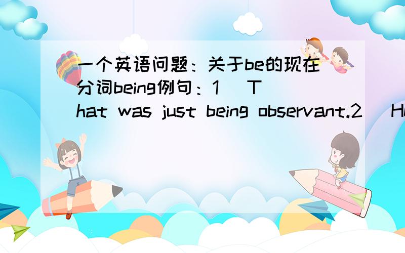 一个英语问题：关于be的现在分词being例句：1) That was just being observant.2) He said that Terry was jealous of my being cleverer than him.问题：1）第一句,中文译为“那正是善于观察的”,原句如果去掉being,That