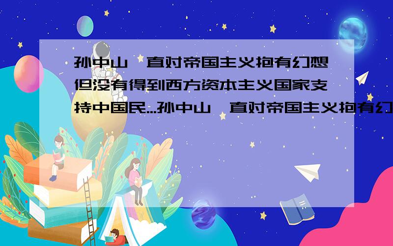 孙中山一直对帝国主义抱有幻想但没有得到西方资本主义国家支持中国民...孙中山一直对帝国主义抱有幻想但没有得到西方资本主义国家支持中国民主革命,反而支持封建军阀,为什么?他为什