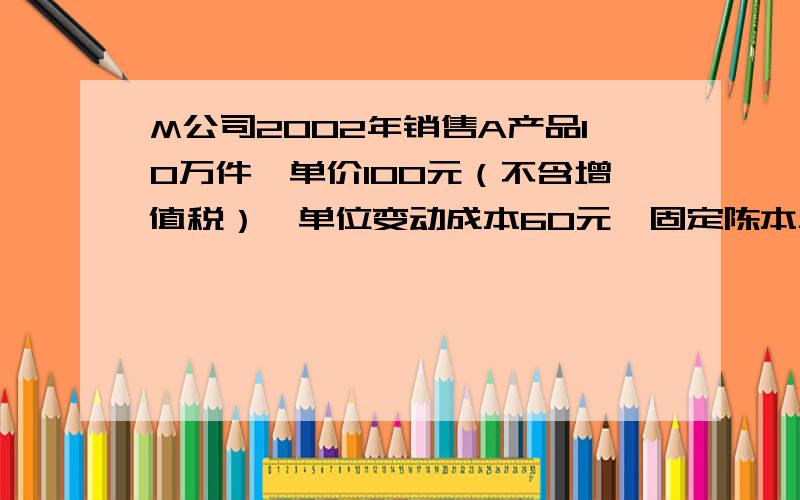 M公司2002年销售A产品10万件,单价100元（不含增值税）,单位变动成本60元,固定陈本总额250万元,资产总M公司2002年销售A产品10万件,单价100元（不含增值税）,单位变动成本60元,固定成本总额250万