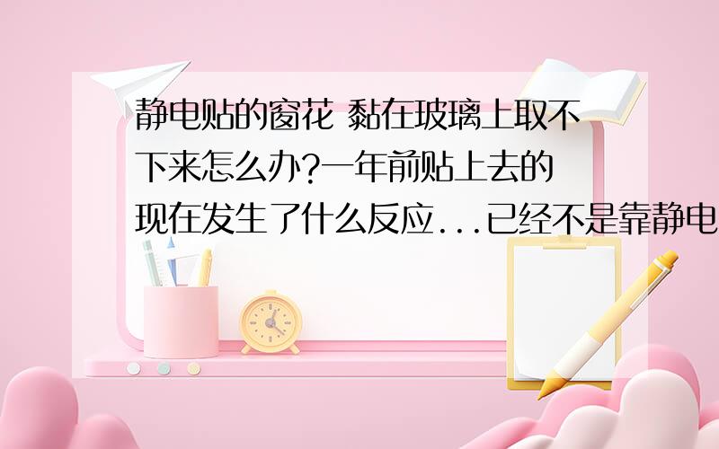 静电贴的窗花 黏在玻璃上取不下来怎么办?一年前贴上去的 现在发生了什么反应...已经不是靠静电的力量了 变成胶了 已经撕烂了 用水擦、指甲抠、小铲铲、打火机烧都揭不下来 有没有人知