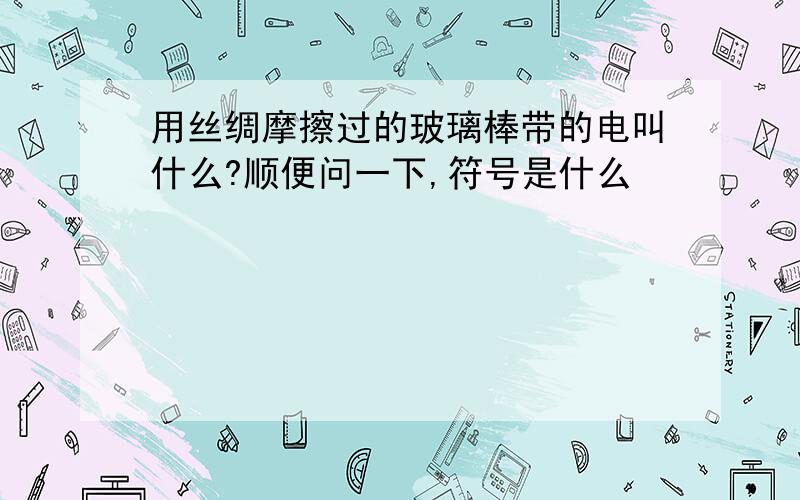 用丝绸摩擦过的玻璃棒带的电叫什么?顺便问一下,符号是什么