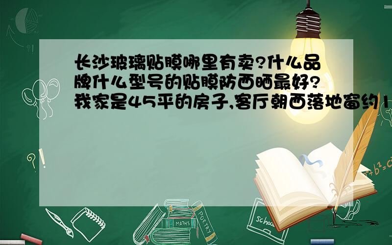 长沙玻璃贴膜哪里有卖?什么品牌什么型号的贴膜防西晒最好?我家是45平的房子,客厅朝西落地窗约12平,夏天热得受不了了.但是玻璃贴膜品牌多,假货也不少,恳请有家庭贴膜消费经历的前辈介