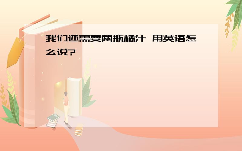 我们还需要两瓶橘汁 用英语怎么说?