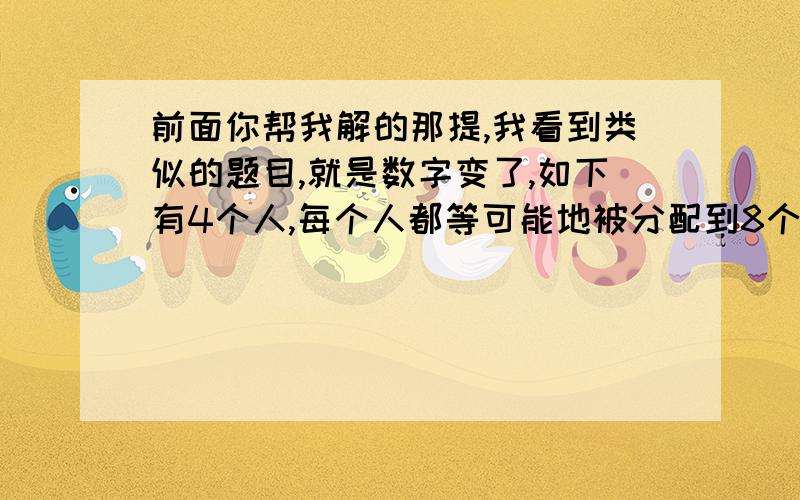 前面你帮我解的那提,我看到类似的题目,就是数字变了,如下有4个人,每个人都等可能地被分配到8个房间中的任意一间去住（每个房间可住任意个人）,求：（结果用分数表示） 1.编号为1,2,3,4