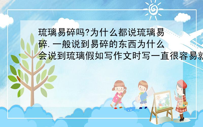 琉璃易碎吗?为什么都说琉璃易碎.一般说到易碎的东西为什么会说到琉璃假如写作文时写一直很容易就碎的东西可以写什么?