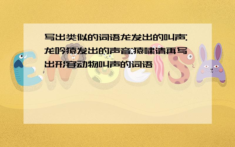 写出类似的词语龙发出的叫声:龙吟猿发出的声音:猿啸请再写出形容动物叫声的词语