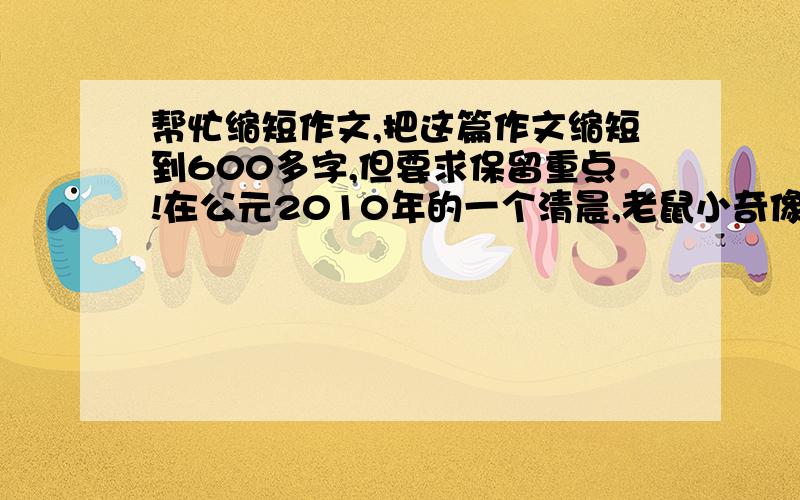 帮忙缩短作文,把这篇作文缩短到600多字,但要求保留重点!在公元2010年的一个清晨,老鼠小奇像往常一样出来晨练,它活动活动胳膊,伸了伸腿,嘴里嘟囔道：“我天天起早锻炼,就不信踢不赢你!”