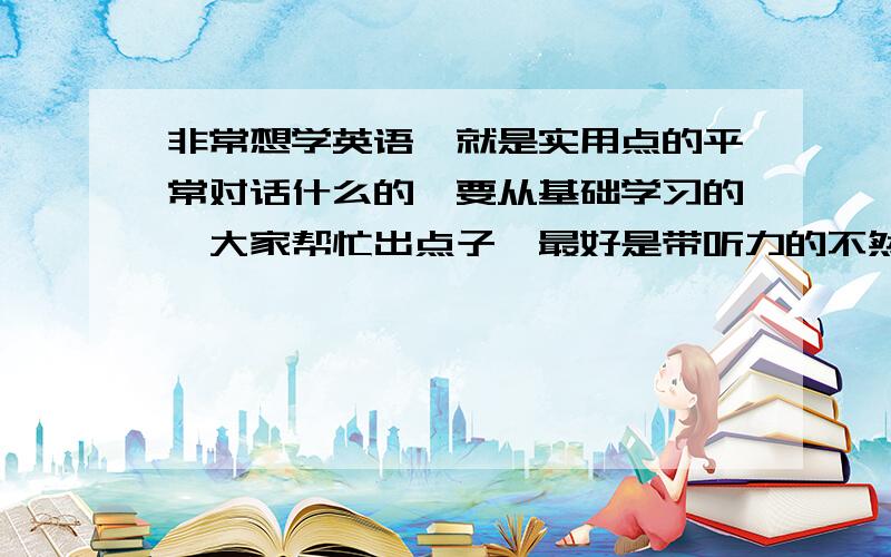 非常想学英语,就是实用点的平常对话什么的,要从基础学习的,大家帮忙出点子呗最好是带听力的不然不会读