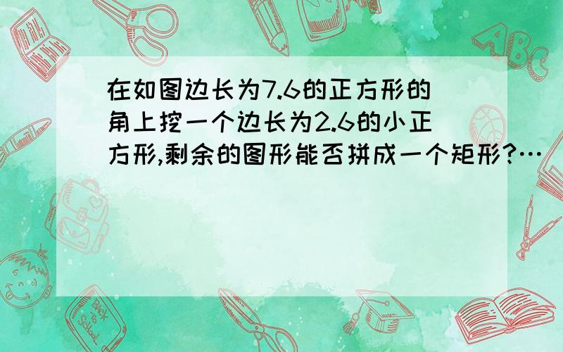 在如图边长为7.6的正方形的角上挖一个边长为2.6的小正方形,剩余的图形能否拼成一个矩形?…