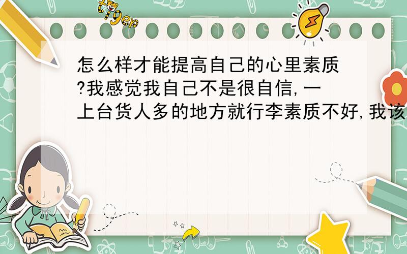 怎么样才能提高自己的心里素质?我感觉我自己不是很自信,一上台货人多的地方就行李素质不好,我该怎么办?（要详细一点的）