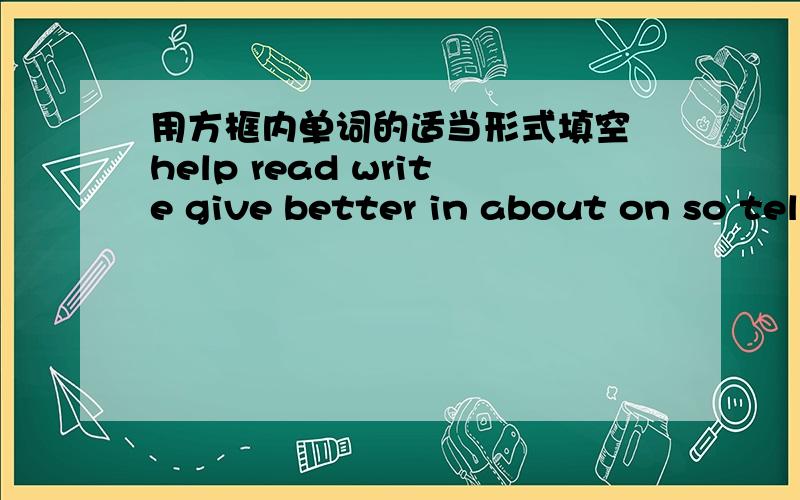 用方框内单词的适当形式填空 help read write give better in about on so tell hard lookI  have a new diary .my mother (    )   it to me this morning .It has a lock .nobody can open my diary but me .i'm going to write （   ） it every  day