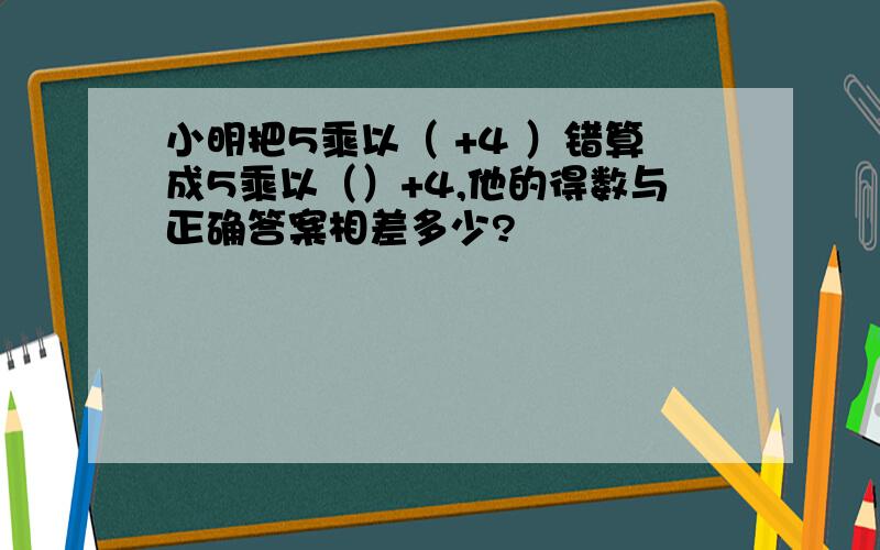 小明把5乘以（ +4 ）错算成5乘以（）+4,他的得数与正确答案相差多少?