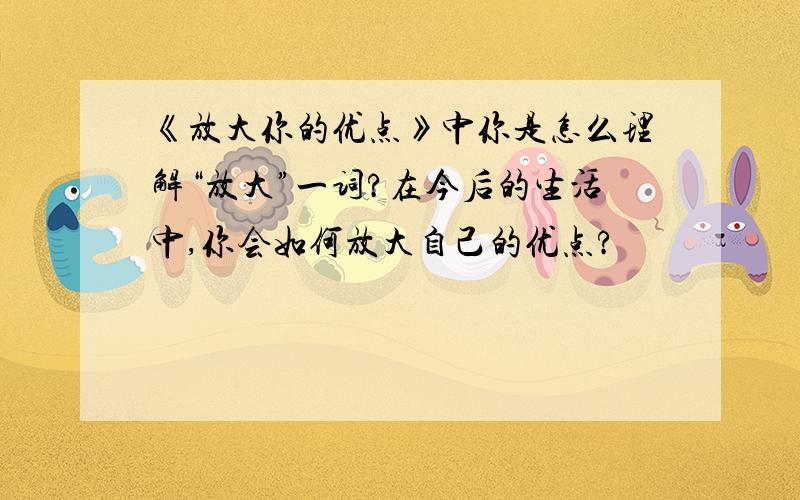 《放大你的优点》中你是怎么理解“放大”一词?在今后的生活中,你会如何放大自己的优点?