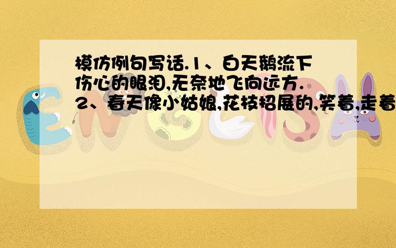 模仿例句写话.1、白天鹅流下伤心的眼泪,无奈地飞向远方.2、春天像小姑娘,花枝招展的,笑着,走着.