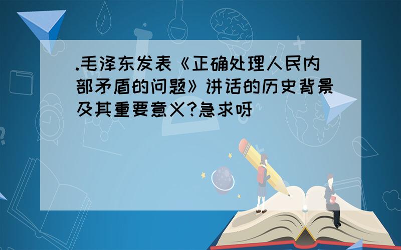 .毛泽东发表《正确处理人民内部矛盾的问题》讲话的历史背景及其重要意义?急求呀